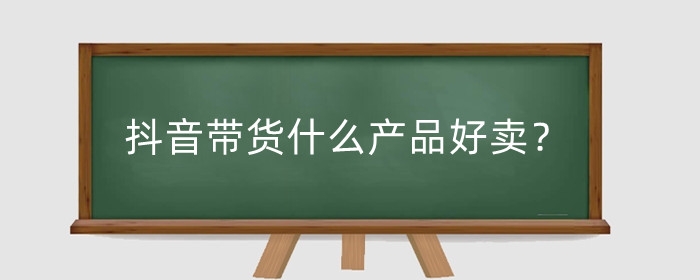 抖音帶貨什么產(chǎn)品好賣？抖音帶貨怎么找貨源合作？